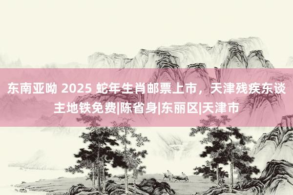 东南亚呦 2025 蛇年生肖邮票上市，天津残疾东谈主地铁免费|陈省身|东丽区|天津市