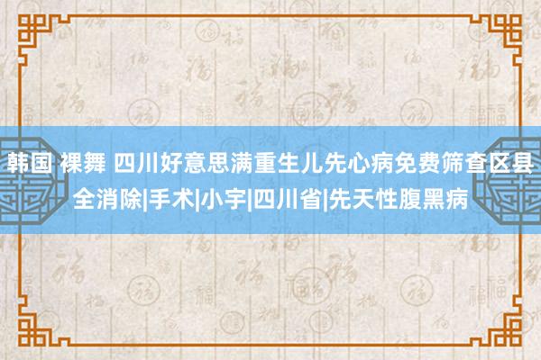 韩国 裸舞 四川好意思满重生儿先心病免费筛查区县全消除|手术|小宇|四川省|先天性腹黑病