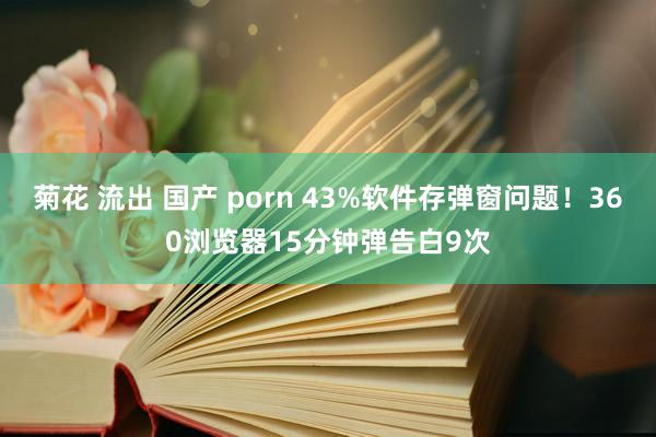 菊花 流出 国产 porn 43%软件存弹窗问题！360浏览器15分钟弹告白9次