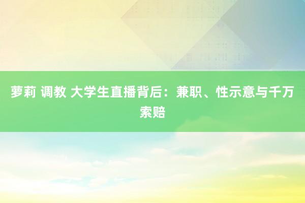 萝莉 调教 大学生直播背后：兼职、性示意与千万索赔