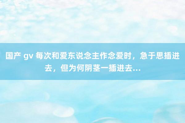 国产 gv 每次和爱东说念主作念爱时，急于思插进去，但为何阴茎一插进去...