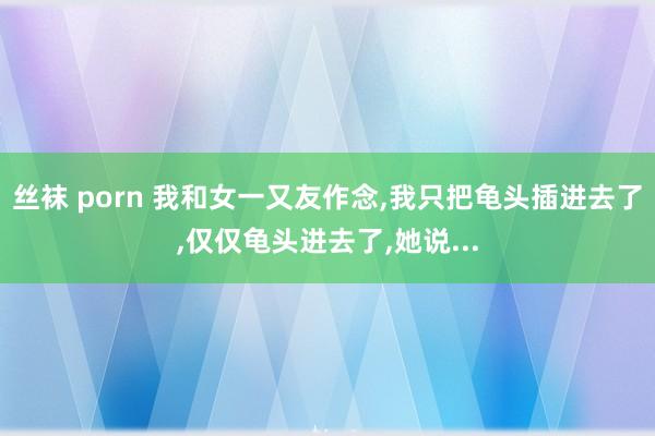 丝袜 porn 我和女一又友作念，我只把龟头插进去了，仅仅龟头进去了，她说...