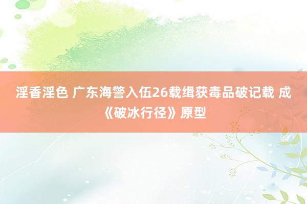 淫香淫色 广东海警入伍26载缉获毒品破记载 成《破冰行径》原型