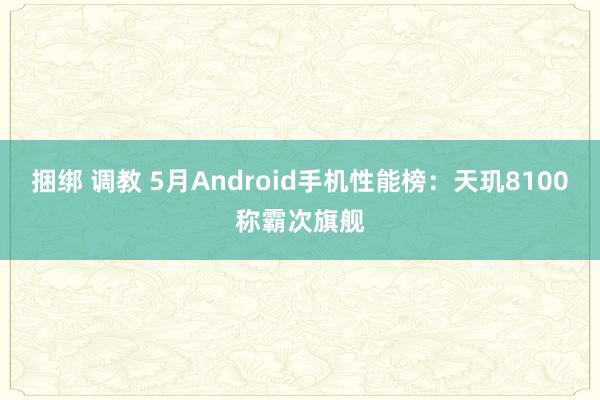 捆绑 调教 5月Android手机性能榜：天玑8100称霸次旗舰