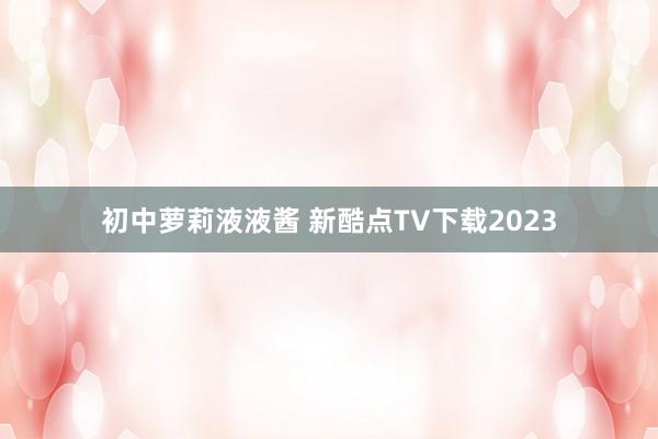 初中萝莉液液酱 新酷点TV下载2023