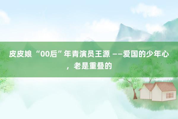 皮皮娘 “00后”年青演员王源 ——爱国的少年心，老是重叠的