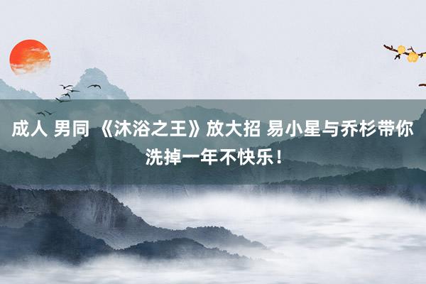 成人 男同 《沐浴之王》放大招 易小星与乔杉带你洗掉一年不快乐！