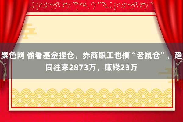 聚色网 偷看基金捏仓，券商职工也搞“老鼠仓”，趋同往来2873万，赚钱23万