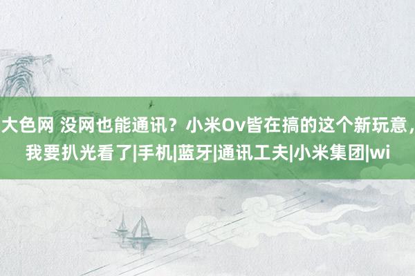 大色网 没网也能通讯？小米Ov皆在搞的这个新玩意，我要扒光看了|手机|蓝牙|通讯工夫|小米集团|wi