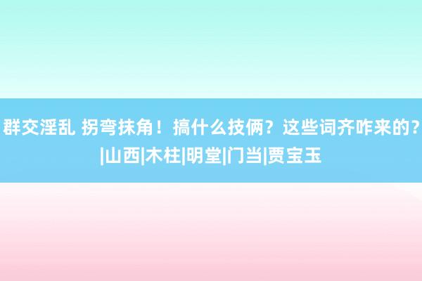 群交淫乱 拐弯抹角！搞什么技俩？这些词齐咋来的？|山西|木柱|明堂|门当|贾宝玉