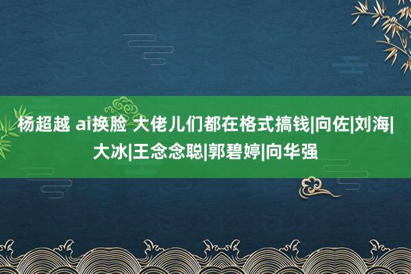 杨超越 ai换脸 大佬儿们都在格式搞钱|向佐|刘海|大冰|王念念聪|郭碧婷|向华强