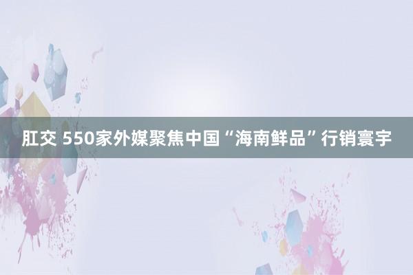 肛交 550家外媒聚焦中国“海南鲜品”行销寰宇