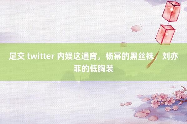 足交 twitter 内娱这通宵，杨幂的黑丝袜，刘亦菲的低胸装