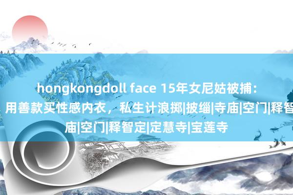 hongkongdoll face 15年女尼姑被捕：豪宅卧室藏假发，用善款买性感内衣，私生计浪掷|披缁|寺庙|空门|释智定|定慧寺|宝莲寺