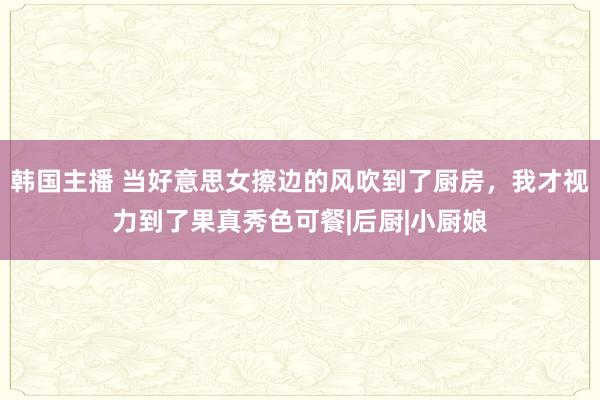 韩国主播 当好意思女擦边的风吹到了厨房，我才视力到了果真秀色可餐|后厨|小厨娘