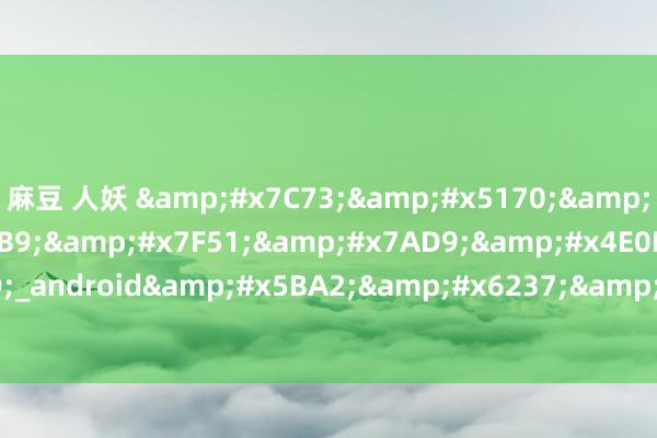 麻豆 人妖 &#x7C73;&#x5170;&#x5B98;&#x65B9;&#x7F51;&#x7AD9;&#x4E0B;&#x8F7D;_android&#x5BA2;&#x6237;&#x7AEF;&#x4E0B;&#x8F7D;